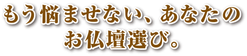 もう悩ませない、あなたのお仏壇選び。